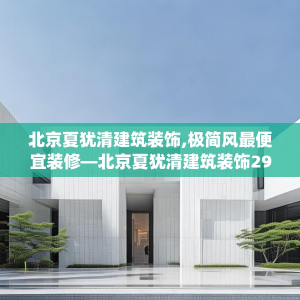北京夏犹清建筑装饰,极简风最便宜装修—北京夏犹清建筑装饰298.a174b175c178fgy.185sdA