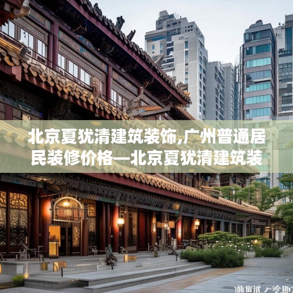 北京夏犹清建筑装饰,广州普通居民装修价格—北京夏犹清建筑装饰170.a46b47c50fgy.57wew