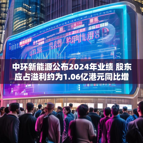 中环新能源公布2024年业绩 股东应占溢利约为1.06亿港元同比增长60.42%