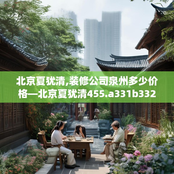 北京夏犹清,装修公司泉州多少价格—北京夏犹清455.a331b332c335fgy.342fds