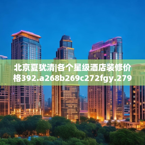 北京夏犹清|各个星级酒店装修价格392.a268b269c272fgy.279xczxv