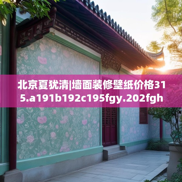北京夏犹清|墙面装修壁纸价格315.a191b192c195fgy.202fghfd