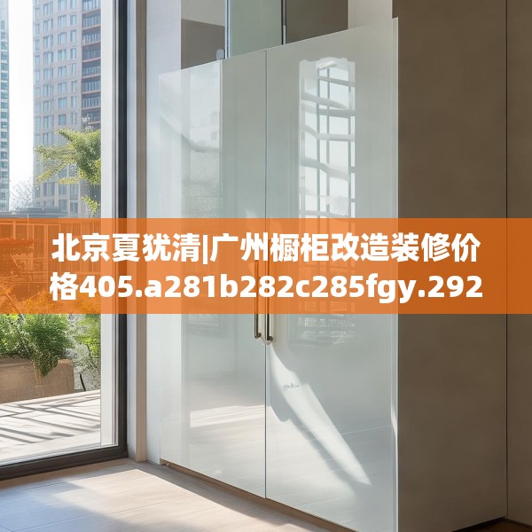 北京夏犹清|广州橱柜改造装修价格405.a281b282c285fgy.292fghfd
