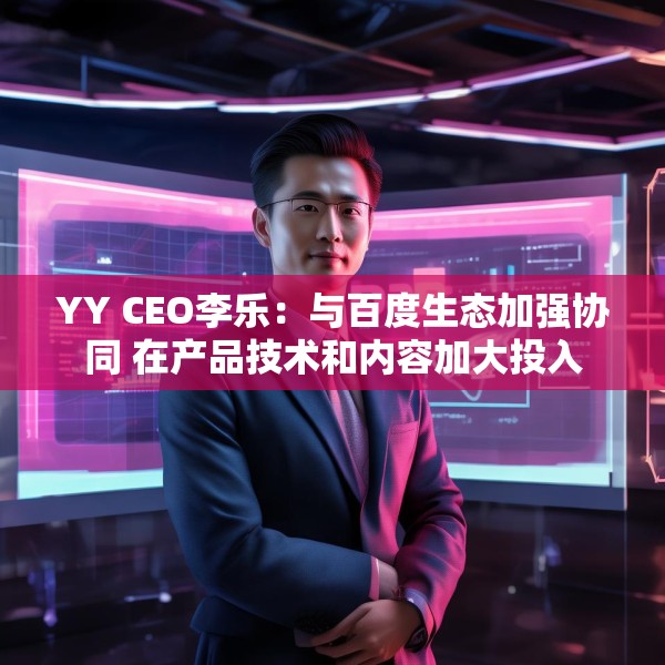 YY CEO李乐：与百度生态加强协同 在产品技术和内容加大投入