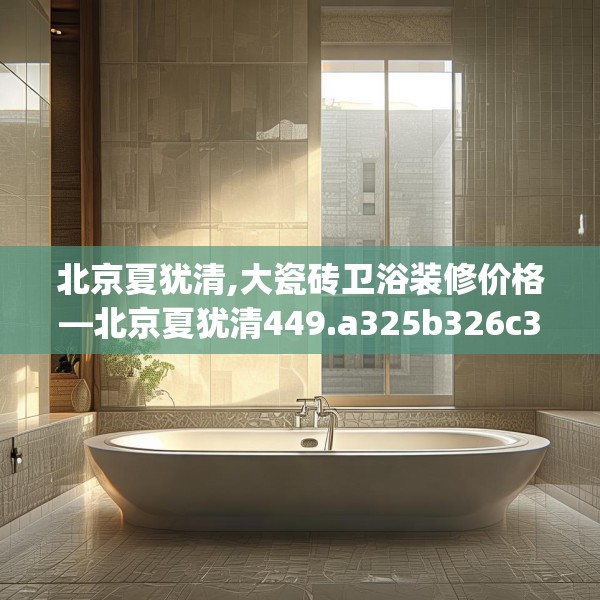 北京夏犹清,大瓷砖卫浴装修价格—北京夏犹清449.a325b326c329fgy.336bnbn