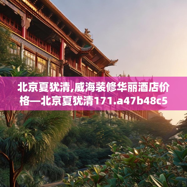 北京夏犹清,威海装修华丽酒店价格—北京夏犹清171.a47b48c51fgy.58fghfd