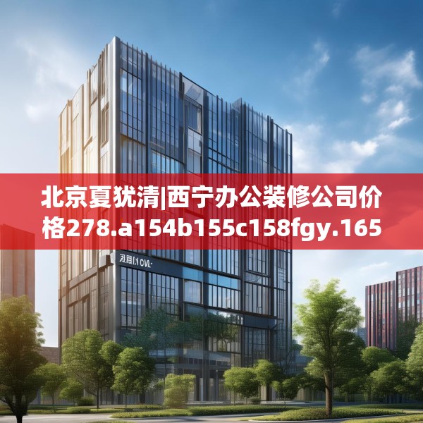 北京夏犹清|西宁办公装修公司价格278.a154b155c158fgy.165wew