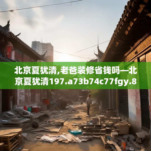 北京夏犹清,老爸装修省钱吗—北京夏犹清197.a73b74c77fgy.84bnbn