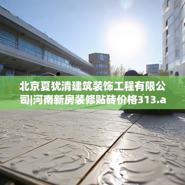 北京夏犹清建筑装饰工程有限公司|河南新房装修贴砖价格313.a189b190c193fgy.200fdsfds