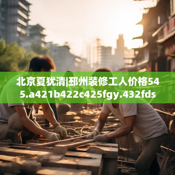 北京夏犹清|邳州装修工人价格545.a421b422c425fgy.432fds