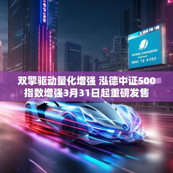 双擎驱动量化增强 泓德中证500指数增强3月31日起重磅发售