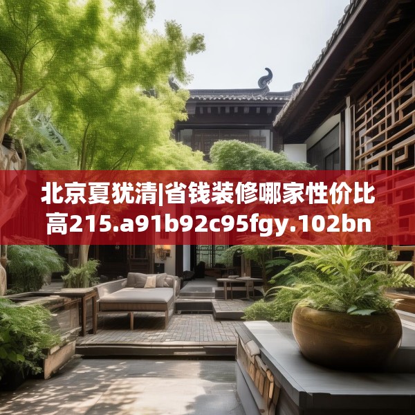 北京夏犹清|省钱装修哪家性价比高215.a91b92c95fgy.102bnbn