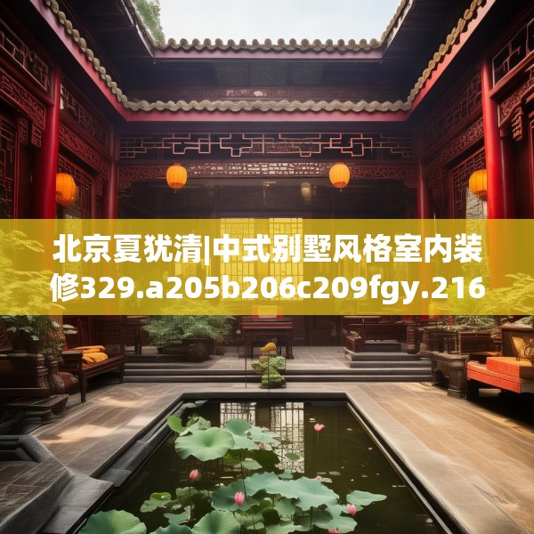 北京夏犹清|中式别墅风格室内装修329.a205b206c209fgy.216fds