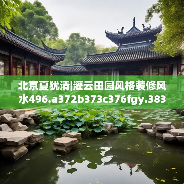 北京夏犹清|灌云田园风格装修风水496.a372b373c376fgy.383sdA