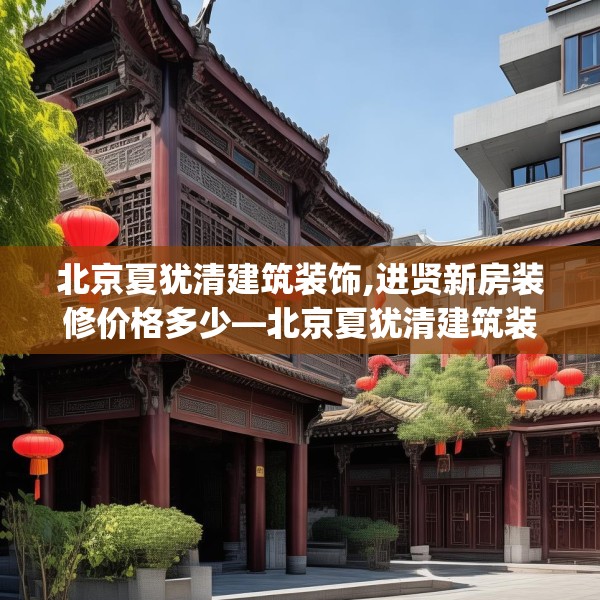 北京夏犹清建筑装饰,进贤新房装修价格多少—北京夏犹清建筑装饰521.a397b398c401fgy.408bnbn