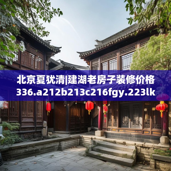 北京夏犹清|建湖老房子装修价格336.a212b213c216fgy.223lkjl