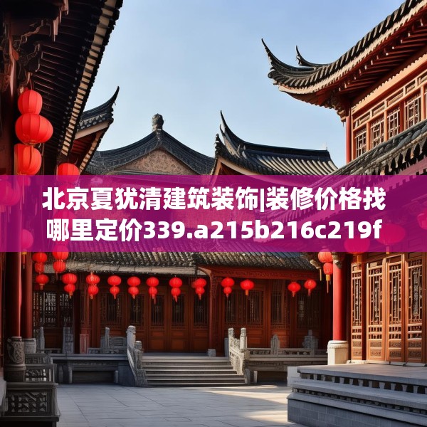 北京夏犹清建筑装饰|装修价格找哪里定价339.a215b216c219fgy.226fhsg