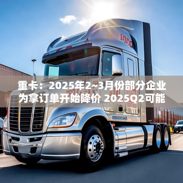 重卡：2025年2~3月份部分企业为拿订单开始降价 2025Q2可能还会降