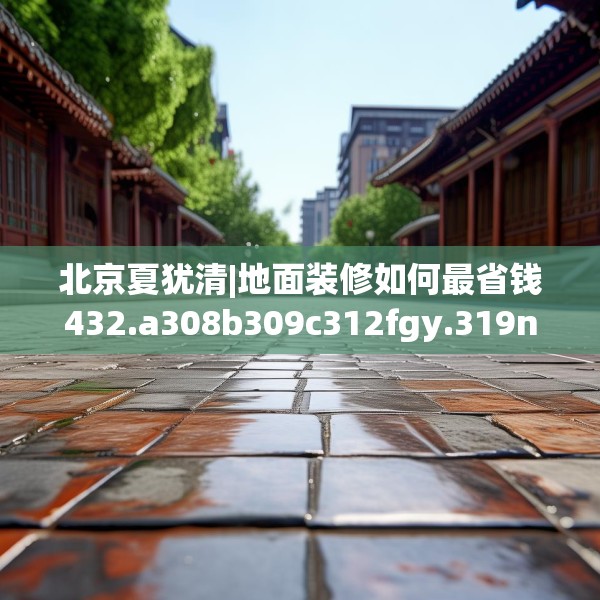 北京夏犹清|地面装修如何最省钱432.a308b309c312fgy.319nbn