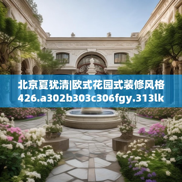 北京夏犹清|欧式花园式装修风格426.a302b303c306fgy.313lkjl
