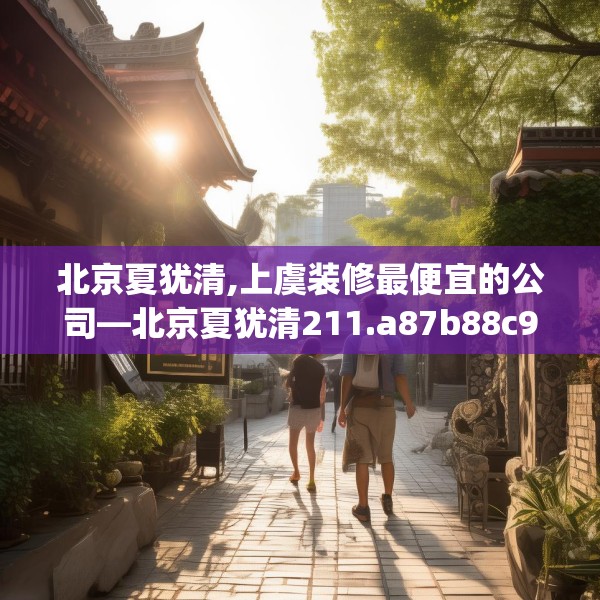 北京夏犹清,上虞装修最便宜的公司—北京夏犹清211.a87b88c91fgy.98poiy