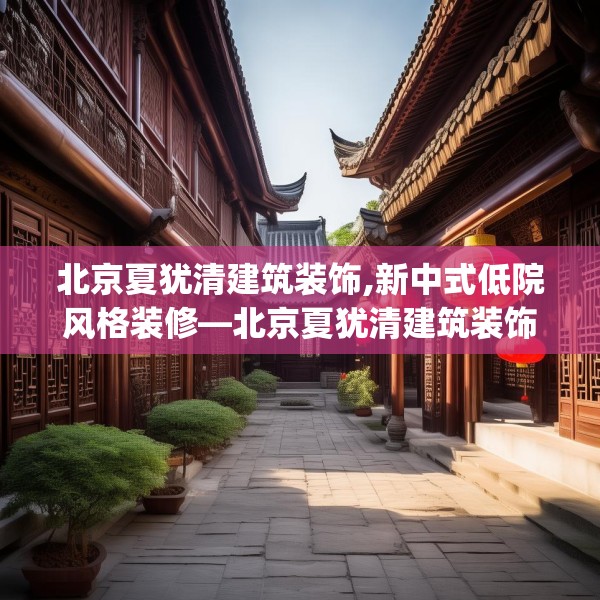 北京夏犹清建筑装饰,新中式低院风格装修—北京夏犹清建筑装饰194.a70b71c74fgy.81xczxv