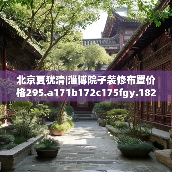 北京夏犹清|淄博院子装修布置价格295.a171b172c175fgy.182fdsfds