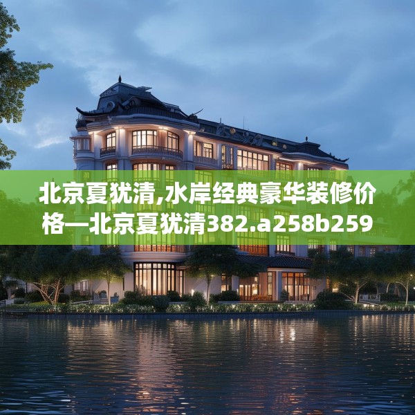 北京夏犹清,水岸经典豪华装修价格—北京夏犹清382.a258b259c262fgy.269htyj
