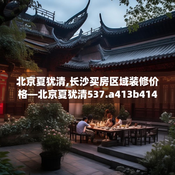 北京夏犹清,长沙买房区域装修价格—北京夏犹清537.a413b414c417fgy.424fhsg