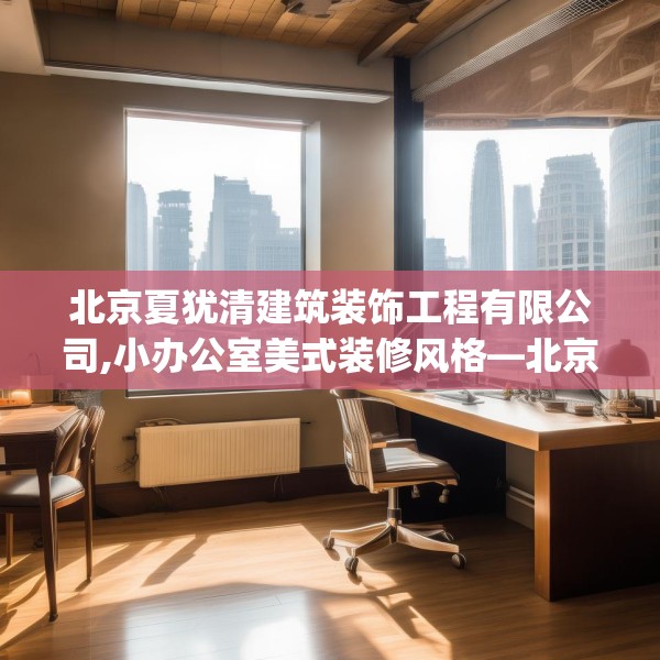 北京夏犹清建筑装饰工程有限公司,小办公室美式装修风格—北京夏犹清建筑装饰工程有限公司599.a475b476c479fgy.486fds