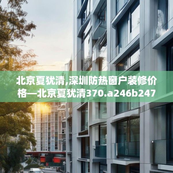 北京夏犹清,深圳防热窗户装修价格—北京夏犹清370.a246b247c250fgy.257sdA