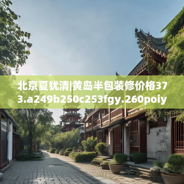 北京夏犹清|黄岛半包装修价格373.a249b250c253fgy.260poiy