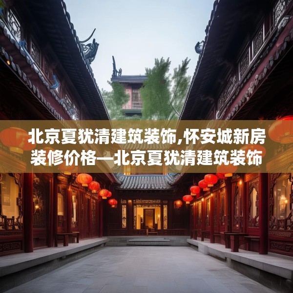 北京夏犹清建筑装饰,怀安城新房装修价格—北京夏犹清建筑装饰357.a233b234c237fgy.244fhsg