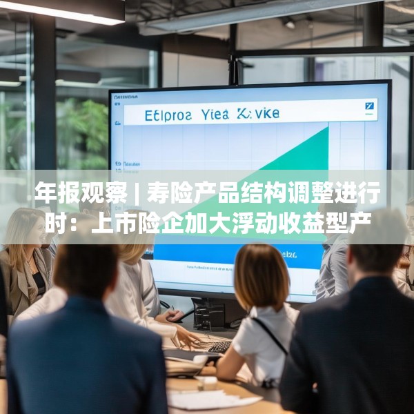 年报观察 | 寿险产品结构调整进行时：上市险企加大浮动收益型产品销售，分红险成新看点
