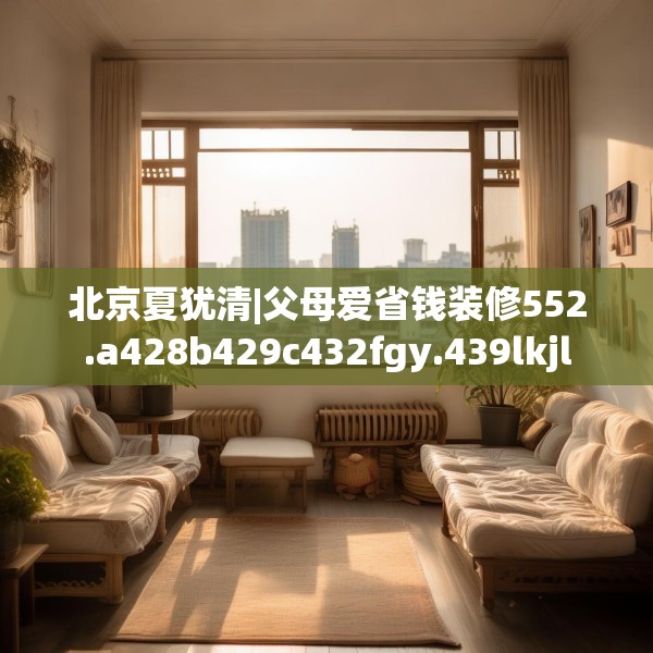 北京夏犹清|父母爱省钱装修552.a428b429c432fgy.439lkjl