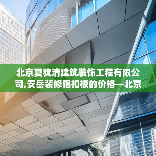 北京夏犹清建筑装饰工程有限公司,安岳装修铝扣板的价格—北京夏犹清建筑装饰工程有限公司495.a371b372c375fgy.382fghfd
