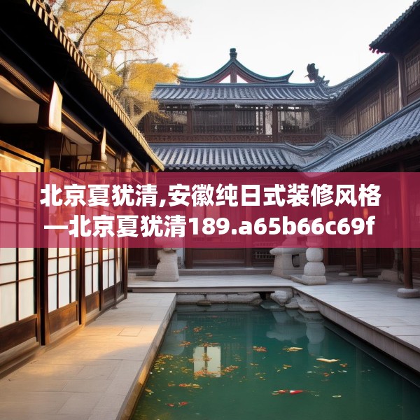 北京夏犹清,安徽纯日式装修风格—北京夏犹清189.a65b66c69fgy.76fghfd
