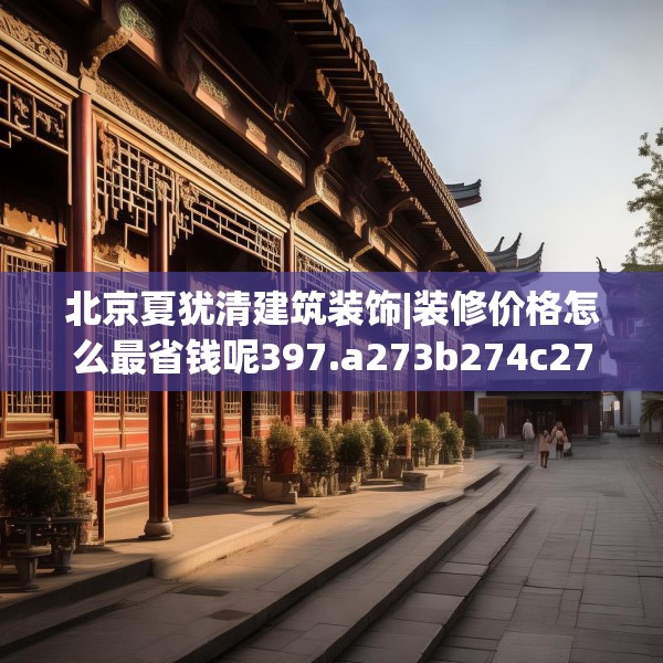 北京夏犹清建筑装饰|装修价格怎么最省钱呢397.a273b274c277fgy.284jhhj