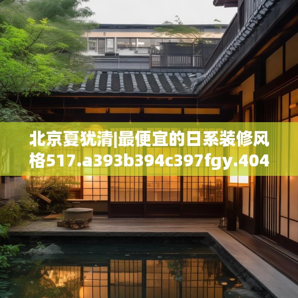 北京夏犹清|最便宜的日系装修风格517.a393b394c397fgy.404poiy