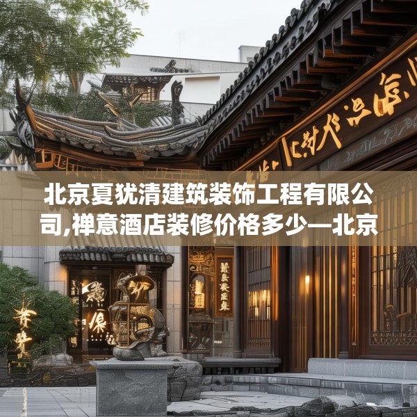北京夏犹清建筑装饰工程有限公司,禅意酒店装修价格多少—北京夏犹清建筑装饰工程有限公司384.a260b261c264fgy.271dsfds