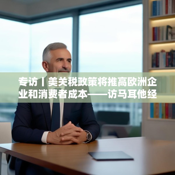 专访丨美关税政策将推高欧洲企业和消费者成本——访马耳他经济学家法布里