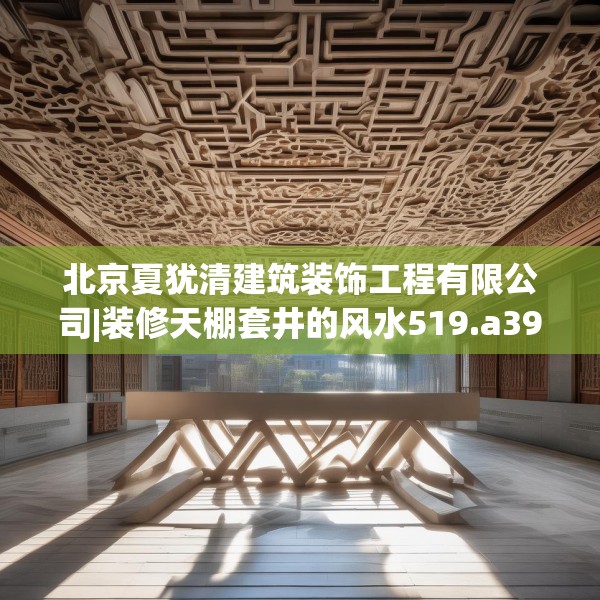 北京夏犹清建筑装饰工程有限公司|装修天棚套井的风水519.a395b396c399fgy.406fhsg