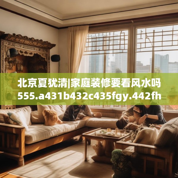 北京夏犹清|家庭装修要看风水吗555.a431b432c435fgy.442fhsg
