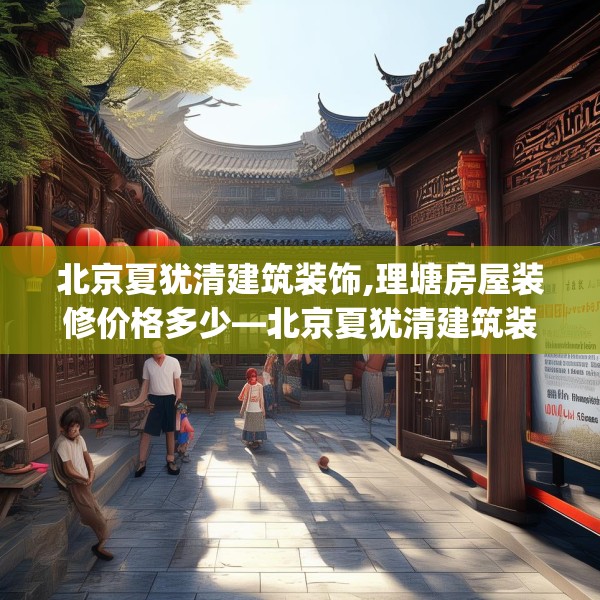 北京夏犹清建筑装饰,理塘房屋装修价格多少—北京夏犹清建筑装饰615.a491b492c495fgy.502uyk
