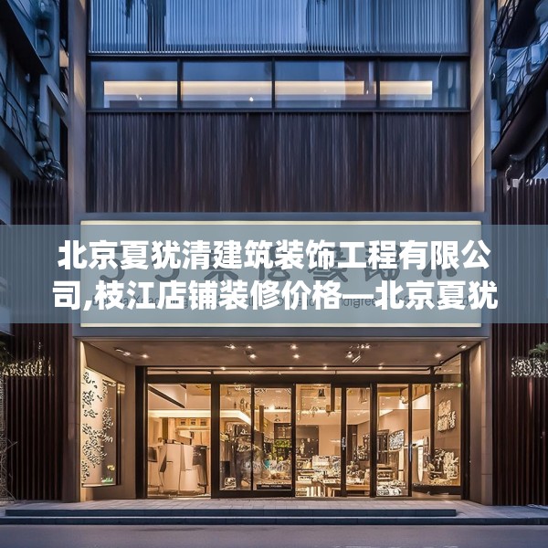 北京夏犹清建筑装饰工程有限公司,枝江店铺装修价格—北京夏犹清建筑装饰工程有限公司575.a451b452c455fgy.462bnbn