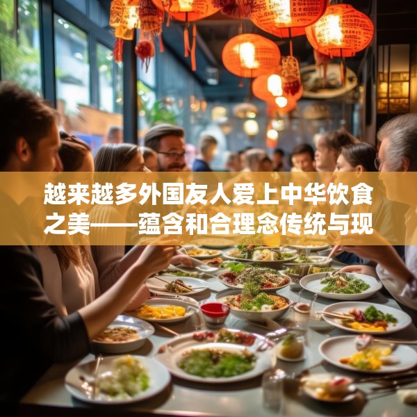 越来越多外国友人爱上中华饮食之美——蕴含和合理念传统与现代交融