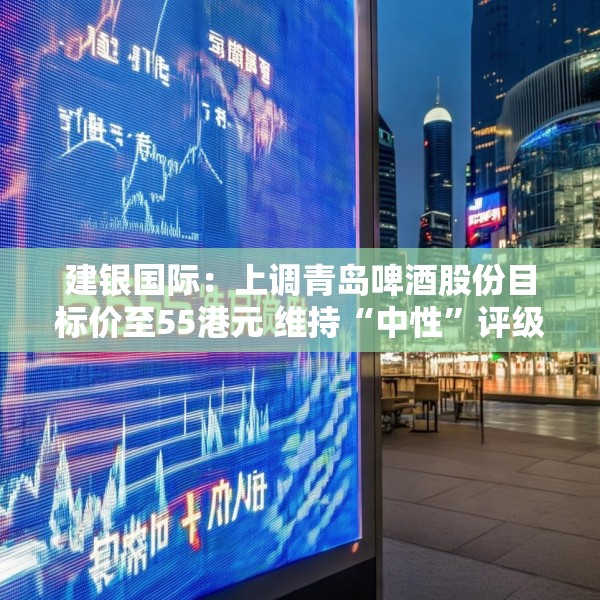 建银国际：上调青岛啤酒股份目标价至55港元 维持“中性”评级