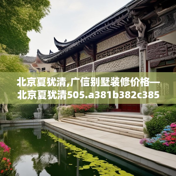 北京夏犹清,广信别墅装修价格—北京夏犹清505.a381b382c385fgy.392jhhj