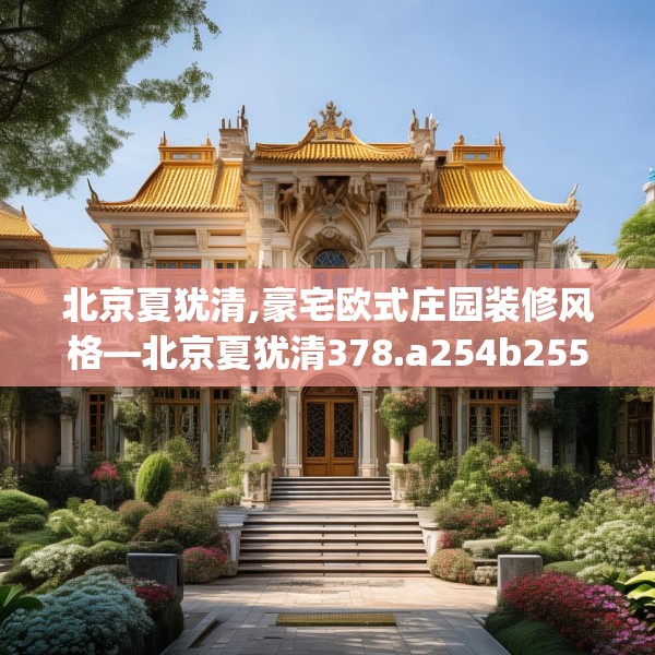 北京夏犹清,豪宅欧式庄园装修风格—北京夏犹清378.a254b255c258fgy.265nbn