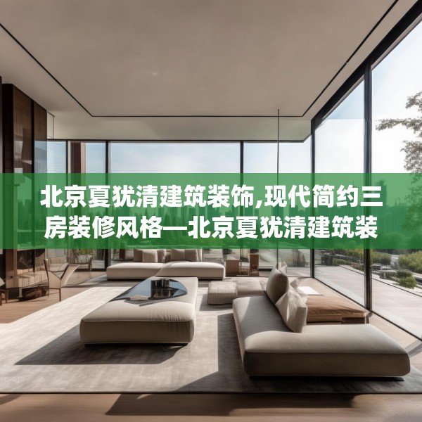 北京夏犹清建筑装饰,现代简约三房装修风格—北京夏犹清建筑装饰376.a252b253c256fgy.263dewqe